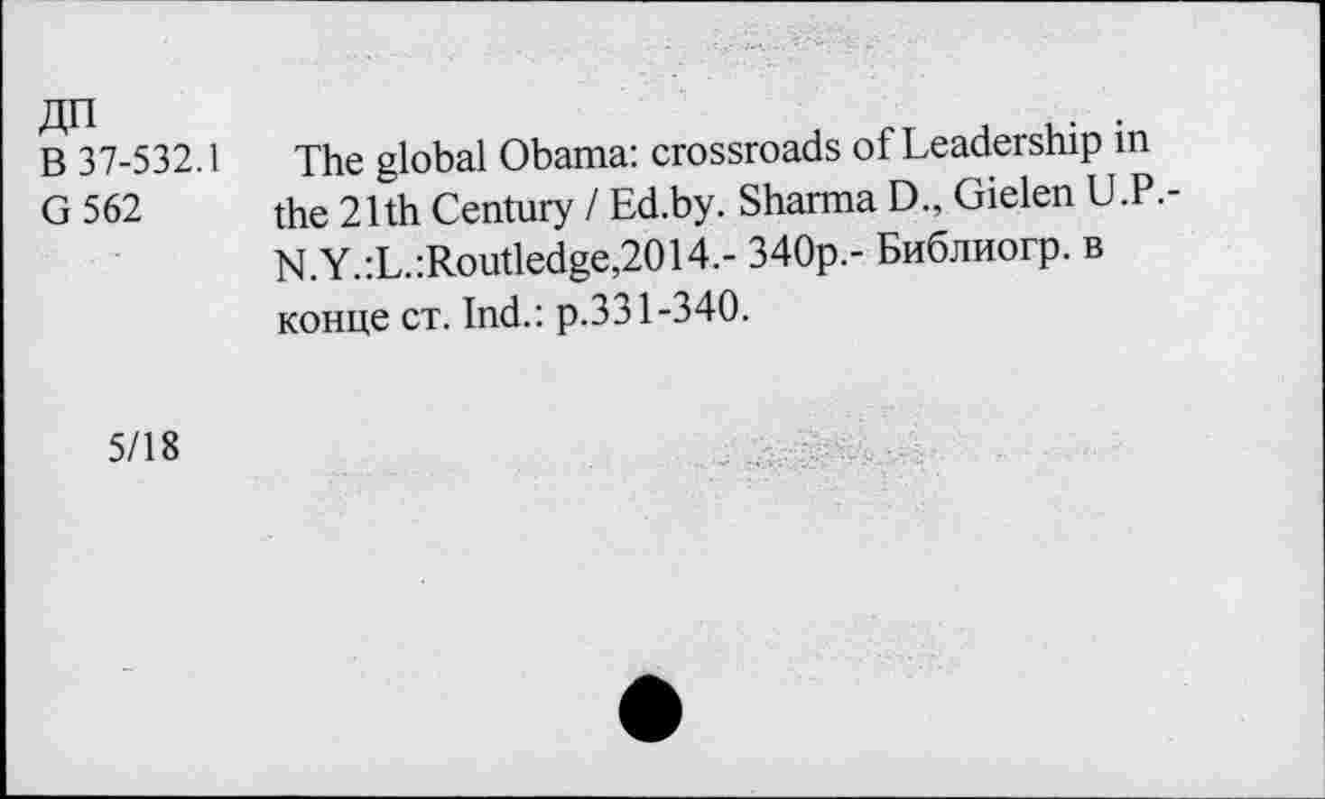 ﻿ДП
В 37-532.1
G562
The global Obama: crossroads of Leadership in the 21th Century I Ed.by. Sharma D„ Gielen U.P.-N.Y.:L.:Routledge,2014.- 340р.- Библиогр. в конце ст. Ind.: р.331-340.
5/18